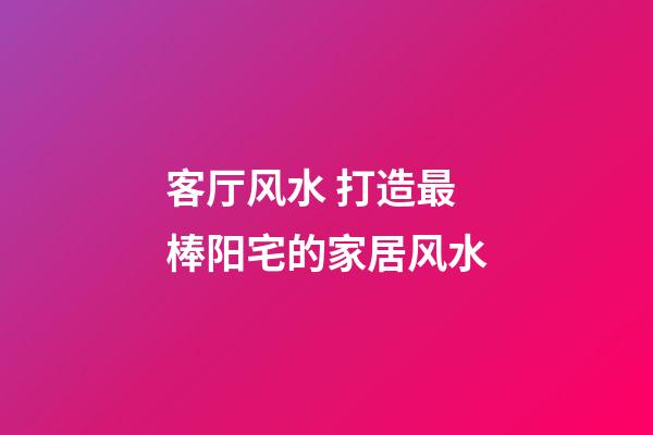 客厅风水 打造最棒阳宅的家居风水